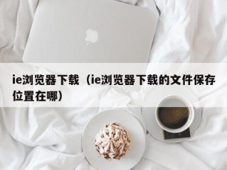 ie浏览器下载（ie浏览器下载的文件保存位置在哪）