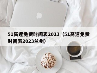 51高速免费时间表2023（51高速免费时间表2023兰州）