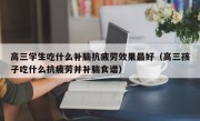 高三学生吃什么补脑抗疲劳效果最好（高三孩子吃什么抗疲劳并补脑食谱）