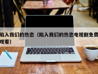 陷入我们的热恋（陷入我们的热恋电视剧免费观看）