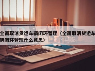 全面取消货运车辆闭环管理（全面取消货运车辆闭环管理什么意思）