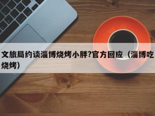 文旅局约谈淄博烧烤小胖?官方回应（淄博吃烧烤）