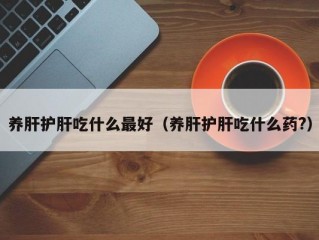 养肝护肝吃什么最好（养肝护肝吃什么药?）