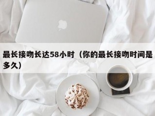 最长接吻长达58小时（你的最长接吻时间是多久）