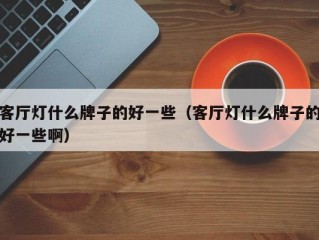 客厅灯什么牌子的好一些（客厅灯什么牌子的好一些啊）