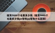 植发5000个毛囊多少钱（植发5000个毛囊多少钱pe管和pp管有什么区别）