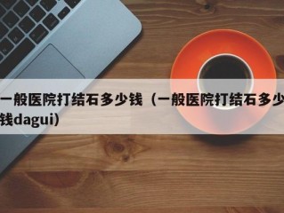 一般医院打结石多少钱（一般医院打结石多少钱dagui）