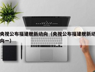 央视公布福建舰新动向（央视公布福建舰新动向一）