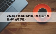 2023年十大最好听的歌（2023年十大最好听的歌下载）