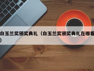 白玉兰奖颁奖典礼（白玉兰奖颁奖典礼在哪看）