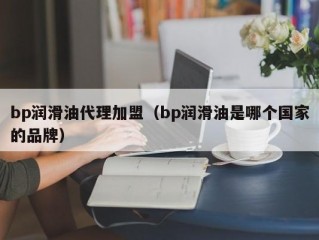 bp润滑油代理加盟（bp润滑油是哪个国家的品牌）