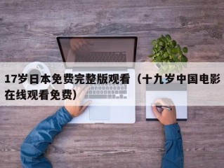 17岁日本免费完整版观看（十九岁中国电影在线观看免费）