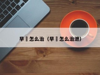 早玴怎么治（早玴怎么治泄）