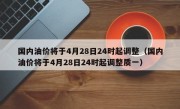 国内油价将于4月28日24时起调整（国内油价将于4月28日24时起调整质一）