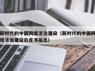 新时代的中国网络法治建设（新时代的中国网络法治建设白皮书指出）