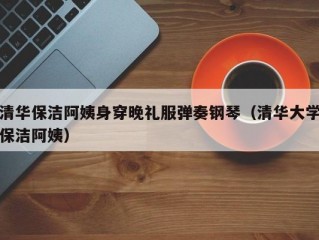 清华保洁阿姨身穿晚礼服弹奏钢琴（清华大学保洁阿姨）