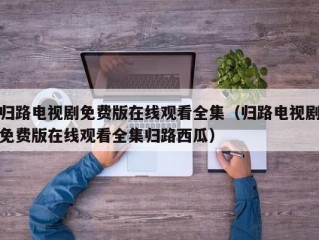 归路电视剧免费版在线观看全集（归路电视剧免费版在线观看全集归路西瓜）