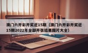 澳门六开彩开奖近15期（澳门六开彩开奖近15期2022年全部开张结果图片大全）