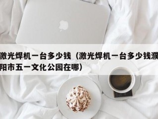 激光焊机一台多少钱（激光焊机一台多少钱濮阳市五一文化公园在哪）