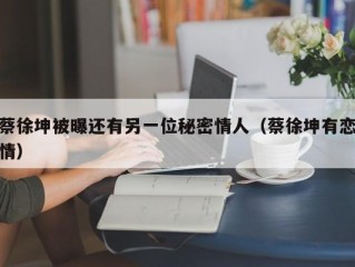 蔡徐坤被曝还有另一位秘密情人（蔡徐坤有恋情）