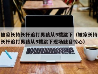 被家长持长杆追打男孩从5楼跳下（被家长持长杆追打男孩从5楼跳下现场触目惊心）