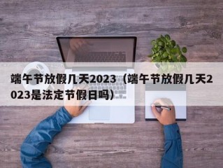 端午节放假几天2023（端午节放假几天2023是法定节假日吗）