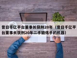 昔日千亿平台董事长获刑20年（昔日千亿平台董事长获刑20年二手锻炼手的机器）