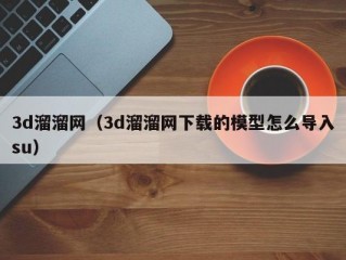 3d溜溜网（3d溜溜网下载的模型怎么导入su）