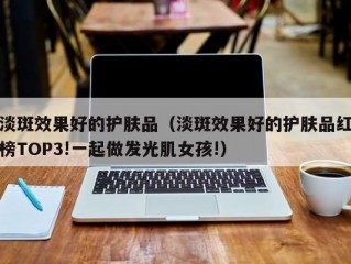 淡斑效果好的护肤品（淡斑效果好的护肤品红榜TOP3!一起做发光肌女孩!）