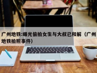 广州地铁:曝光偷拍女生与大叔已和解（广州地铁拍照事件）