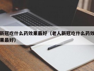 新冠吃什么药效果最好（老人新冠吃什么药效果最好）