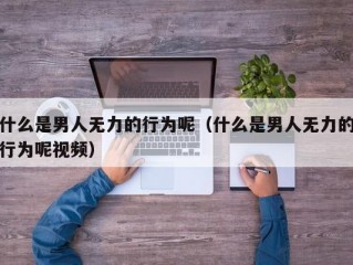 什么是男人无力的行为呢（什么是男人无力的行为呢视频）