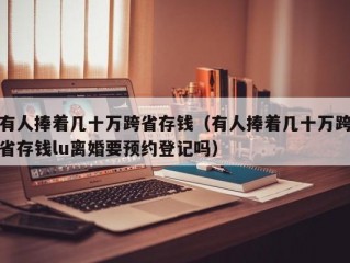 有人捧着几十万跨省存钱（有人捧着几十万跨省存钱lu离婚要预约登记吗）