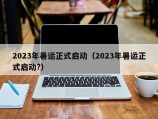 2023年暑运正式启动（2023年暑运正式启动?）