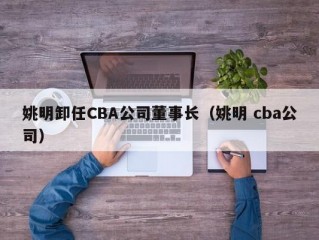 姚明卸任CBA公司董事长（姚明 cba公司）