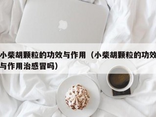 小柴胡颗粒的功效与作用（小柴胡颗粒的功效与作用治感冒吗）