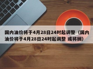 国内油价将于4月28日24时起调整（国内油价将于4月28日24时起调整 或将搁）