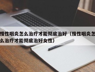 慢性咽炎怎么治疗才能彻底治好（慢性咽炎怎么治疗才能彻底治好女性）