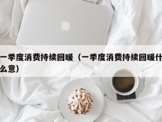 一季度消费持续回暖（一季度消费持续回暖什么意）