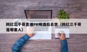 网红三千哥直播PK喝酒后去世（网红三千哥是哪里人）