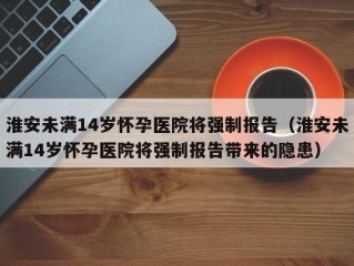 淮安未满14岁怀孕医院将强制报告（淮安未满14岁怀孕医院将强制报告带来的隐患）