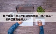 精产国品一二三产区区别在哪儿（精产国品一二三产区区别在哪儿）