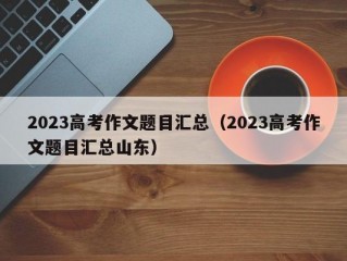 2023高考作文题目汇总（2023高考作文题目汇总山东）