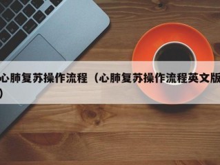 心肺复苏操作流程（心肺复苏操作流程英文版）