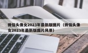 微信头像女2023年最新版图片（微信头像女2023年最新版图片风景）