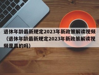 退休年龄最新规定2023年新政策解读视频（退休年龄最新规定2023年新政策解读视频是真的吗）