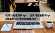 玩游戏充值打折app（玩游戏充值打折app佳木斯快乐舞步健身操八套）