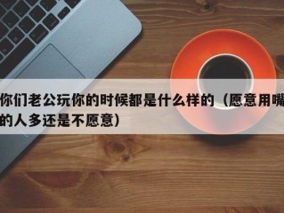 你们老公玩你的时候都是什么样的（愿意用嘴的人多还是不愿意）