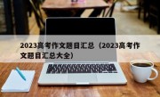 2023高考作文题目汇总（2023高考作文题目汇总大全）