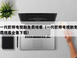 一代匠师电视剧免费观看（一代匠师电视剧免费观看全集下载）